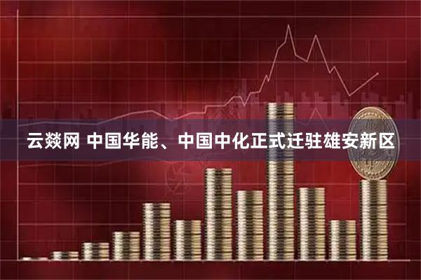 云燚网 中国华能、中国中化正式迁驻雄安新区