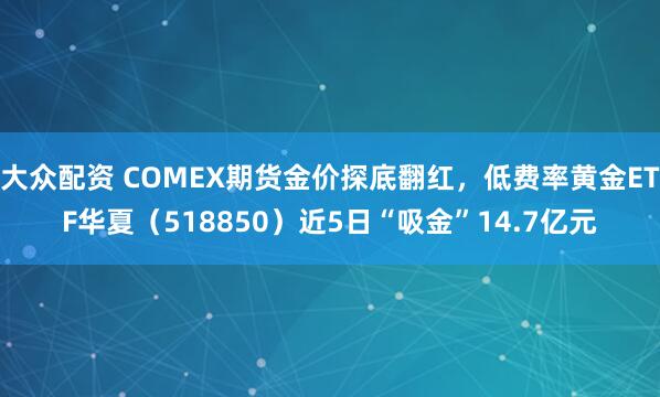 大众配资 COMEX期货金价探底翻红，低费率黄金ETF华夏（518850）近5日“吸金”14.7亿元