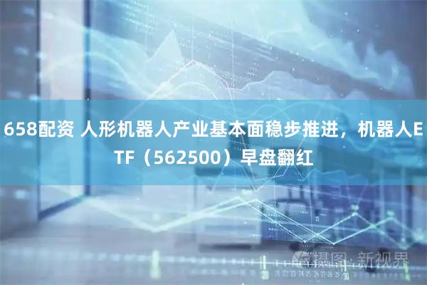 658配资 人形机器人产业基本面稳步推进，机器人ETF（562500）早盘翻红