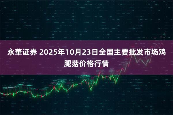 永華证券 2025年10月23日全国主要批发市场鸡腿菇价格行情