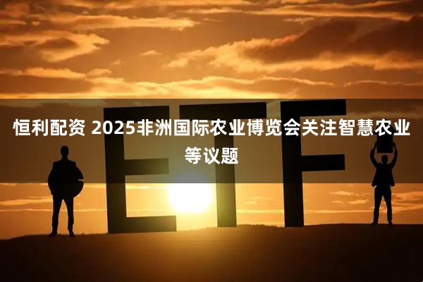 恒利配资 2025非洲国际农业博览会关注智慧农业等议题