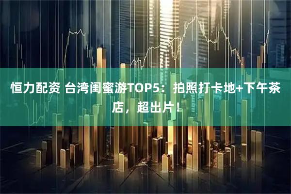 恒力配资 台湾闺蜜游TOP5：拍照打卡地+下午茶店，超出片！