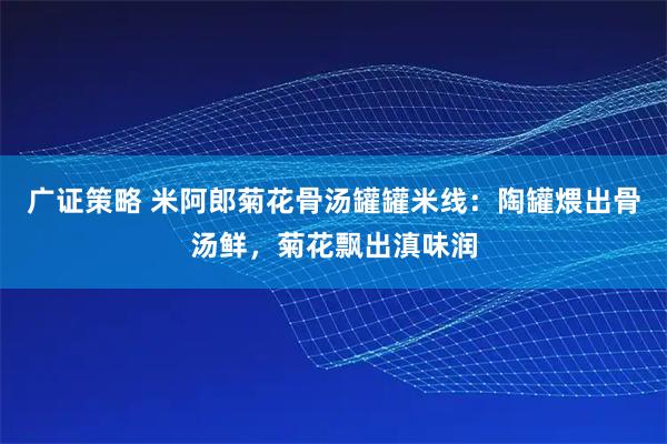 广证策略 米阿郎菊花骨汤罐罐米线：陶罐煨出骨汤鲜，菊花飘出滇味润