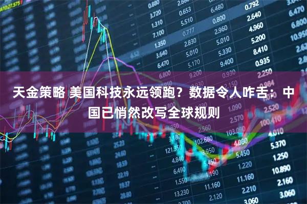 天金策略 美国科技永远领跑？数据令人咋舌：中国已悄然改写全球规则