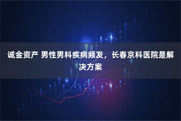 诚金资产 男性男科疾病频发，长春京科医院是解决方案