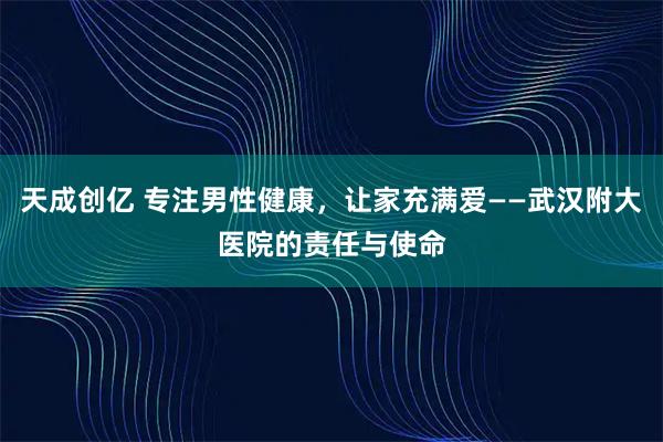 天成创亿 专注男性健康，让家充满爱——武汉附大医院的责任与使命