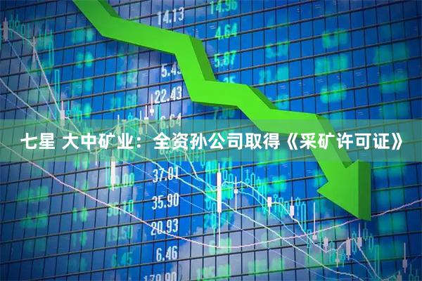 七星 大中矿业：全资孙公司取得《采矿许可证》