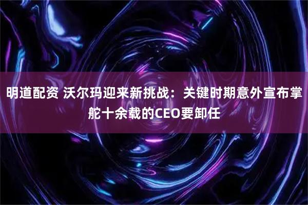 明道配资 沃尔玛迎来新挑战：关键时期意外宣布掌舵十余载的CEO要卸任