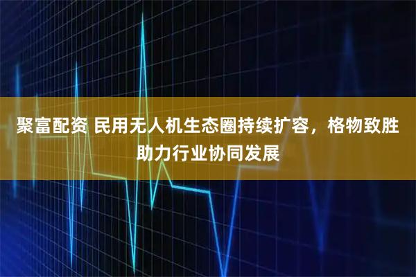 聚富配资 民用无人机生态圈持续扩容，格物致胜助力行业协同发展