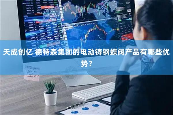 天成创亿 德特森集团的电动铸钢蝶阀产品有哪些优势？