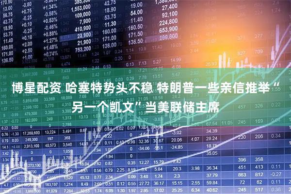 博星配资 哈塞特势头不稳 特朗普一些亲信推举“另一个凯文”当美联储主席