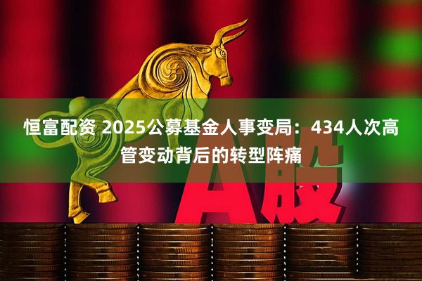 恒富配资 2025公募基金人事变局：434人次高管变动背后的转型阵痛