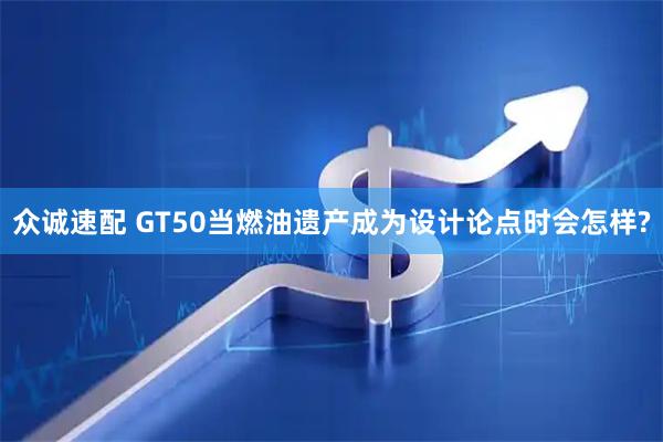 众诚速配 GT50当燃油遗产成为设计论点时会怎样?