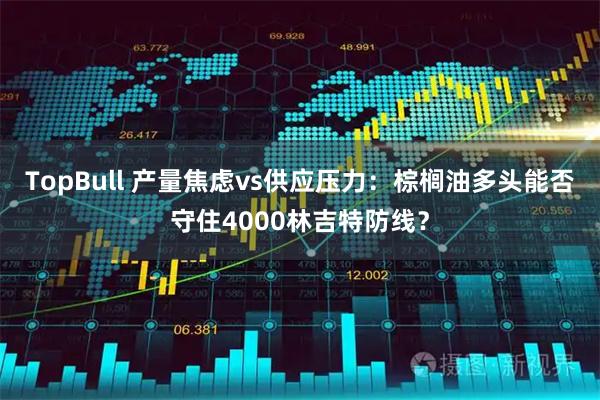 TopBull 产量焦虑vs供应压力：棕榈油多头能否守住4000林吉特防线？