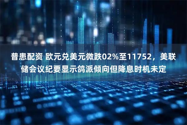 普患配资 欧元兑美元微跌02%至11752，美联储会议纪要显示鸽派倾向但降息时机未定